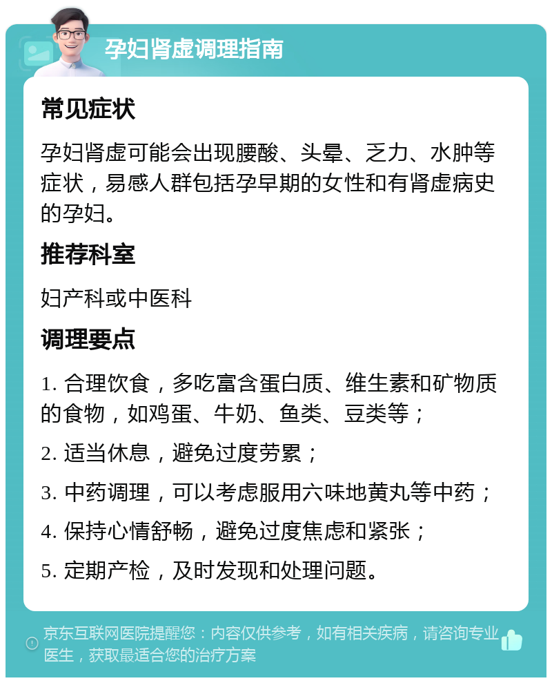 孕妇肾虚调理指南 常见症状 孕妇肾虚可能会出现腰酸、头晕、乏力、水肿等症状，易感人群包括孕早期的女性和有肾虚病史的孕妇。 推荐科室 妇产科或中医科 调理要点 1. 合理饮食，多吃富含蛋白质、维生素和矿物质的食物，如鸡蛋、牛奶、鱼类、豆类等； 2. 适当休息，避免过度劳累； 3. 中药调理，可以考虑服用六味地黄丸等中药； 4. 保持心情舒畅，避免过度焦虑和紧张； 5. 定期产检，及时发现和处理问题。