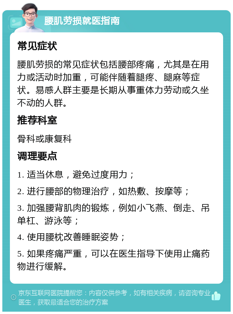 腰肌劳损就医指南 常见症状 腰肌劳损的常见症状包括腰部疼痛，尤其是在用力或活动时加重，可能伴随着腿疼、腿麻等症状。易感人群主要是长期从事重体力劳动或久坐不动的人群。 推荐科室 骨科或康复科 调理要点 1. 适当休息，避免过度用力； 2. 进行腰部的物理治疗，如热敷、按摩等； 3. 加强腰背肌肉的锻炼，例如小飞燕、倒走、吊单杠、游泳等； 4. 使用腰枕改善睡眠姿势； 5. 如果疼痛严重，可以在医生指导下使用止痛药物进行缓解。