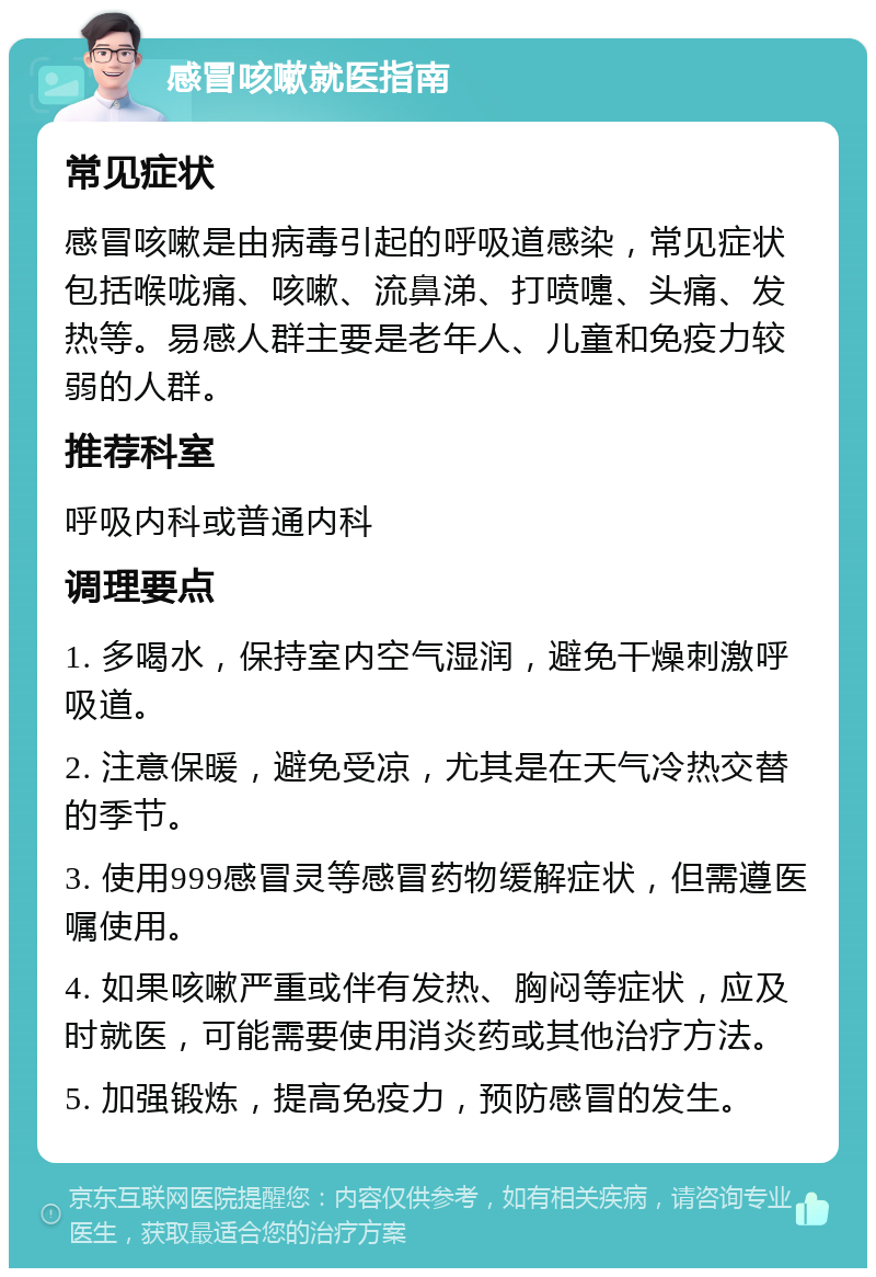 感冒咳嗽就医指南 常见症状 感冒咳嗽是由病毒引起的呼吸道感染，常见症状包括喉咙痛、咳嗽、流鼻涕、打喷嚏、头痛、发热等。易感人群主要是老年人、儿童和免疫力较弱的人群。 推荐科室 呼吸内科或普通内科 调理要点 1. 多喝水，保持室内空气湿润，避免干燥刺激呼吸道。 2. 注意保暖，避免受凉，尤其是在天气冷热交替的季节。 3. 使用999感冒灵等感冒药物缓解症状，但需遵医嘱使用。 4. 如果咳嗽严重或伴有发热、胸闷等症状，应及时就医，可能需要使用消炎药或其他治疗方法。 5. 加强锻炼，提高免疫力，预防感冒的发生。