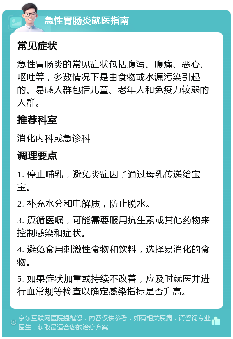 急性胃肠炎就医指南 常见症状 急性胃肠炎的常见症状包括腹泻、腹痛、恶心、呕吐等，多数情况下是由食物或水源污染引起的。易感人群包括儿童、老年人和免疫力较弱的人群。 推荐科室 消化内科或急诊科 调理要点 1. 停止哺乳，避免炎症因子通过母乳传递给宝宝。 2. 补充水分和电解质，防止脱水。 3. 遵循医嘱，可能需要服用抗生素或其他药物来控制感染和症状。 4. 避免食用刺激性食物和饮料，选择易消化的食物。 5. 如果症状加重或持续不改善，应及时就医并进行血常规等检查以确定感染指标是否升高。