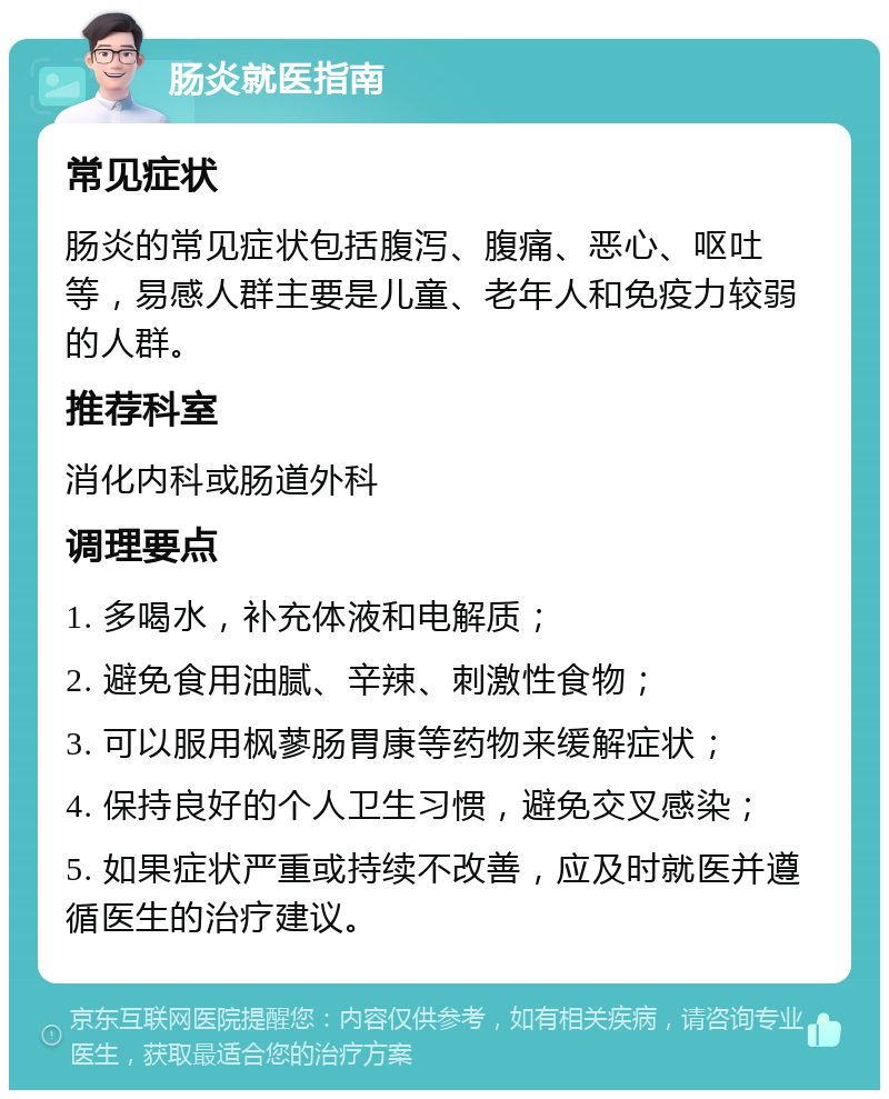 肠炎就医指南 常见症状 肠炎的常见症状包括腹泻、腹痛、恶心、呕吐等，易感人群主要是儿童、老年人和免疫力较弱的人群。 推荐科室 消化内科或肠道外科 调理要点 1. 多喝水，补充体液和电解质； 2. 避免食用油腻、辛辣、刺激性食物； 3. 可以服用枫蓼肠胃康等药物来缓解症状； 4. 保持良好的个人卫生习惯，避免交叉感染； 5. 如果症状严重或持续不改善，应及时就医并遵循医生的治疗建议。