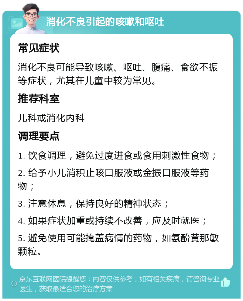 消化不良引起的咳嗽和呕吐 常见症状 消化不良可能导致咳嗽、呕吐、腹痛、食欲不振等症状，尤其在儿童中较为常见。 推荐科室 儿科或消化内科 调理要点 1. 饮食调理，避免过度进食或食用刺激性食物； 2. 给予小儿消积止咳口服液或金振口服液等药物； 3. 注意休息，保持良好的精神状态； 4. 如果症状加重或持续不改善，应及时就医； 5. 避免使用可能掩盖病情的药物，如氨酚黄那敏颗粒。