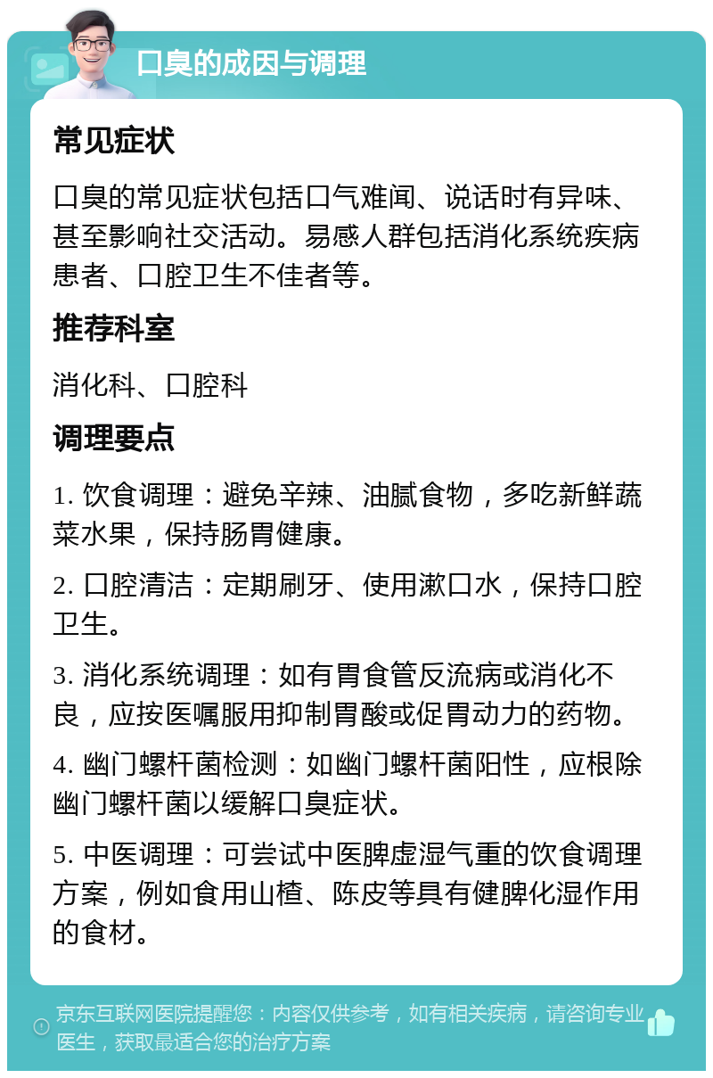 口臭的成因与调理 常见症状 口臭的常见症状包括口气难闻、说话时有异味、甚至影响社交活动。易感人群包括消化系统疾病患者、口腔卫生不佳者等。 推荐科室 消化科、口腔科 调理要点 1. 饮食调理：避免辛辣、油腻食物，多吃新鲜蔬菜水果，保持肠胃健康。 2. 口腔清洁：定期刷牙、使用漱口水，保持口腔卫生。 3. 消化系统调理：如有胃食管反流病或消化不良，应按医嘱服用抑制胃酸或促胃动力的药物。 4. 幽门螺杆菌检测：如幽门螺杆菌阳性，应根除幽门螺杆菌以缓解口臭症状。 5. 中医调理：可尝试中医脾虚湿气重的饮食调理方案，例如食用山楂、陈皮等具有健脾化湿作用的食材。