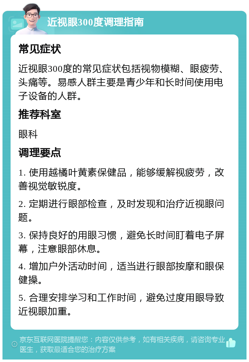 近视眼300度调理指南 常见症状 近视眼300度的常见症状包括视物模糊、眼疲劳、头痛等。易感人群主要是青少年和长时间使用电子设备的人群。 推荐科室 眼科 调理要点 1. 使用越橘叶黄素保健品，能够缓解视疲劳，改善视觉敏锐度。 2. 定期进行眼部检查，及时发现和治疗近视眼问题。 3. 保持良好的用眼习惯，避免长时间盯着电子屏幕，注意眼部休息。 4. 增加户外活动时间，适当进行眼部按摩和眼保健操。 5. 合理安排学习和工作时间，避免过度用眼导致近视眼加重。