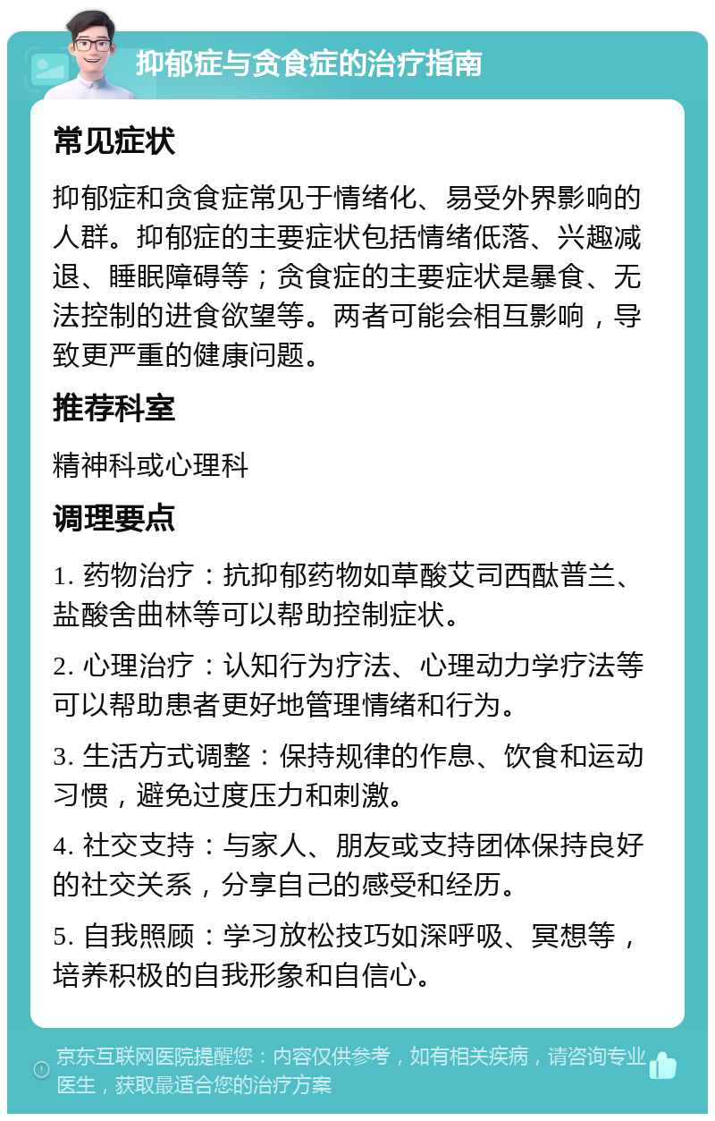 抑郁症与贪食症的治疗指南 常见症状 抑郁症和贪食症常见于情绪化、易受外界影响的人群。抑郁症的主要症状包括情绪低落、兴趣减退、睡眠障碍等；贪食症的主要症状是暴食、无法控制的进食欲望等。两者可能会相互影响，导致更严重的健康问题。 推荐科室 精神科或心理科 调理要点 1. 药物治疗：抗抑郁药物如草酸艾司西酞普兰、盐酸舍曲林等可以帮助控制症状。 2. 心理治疗：认知行为疗法、心理动力学疗法等可以帮助患者更好地管理情绪和行为。 3. 生活方式调整：保持规律的作息、饮食和运动习惯，避免过度压力和刺激。 4. 社交支持：与家人、朋友或支持团体保持良好的社交关系，分享自己的感受和经历。 5. 自我照顾：学习放松技巧如深呼吸、冥想等，培养积极的自我形象和自信心。