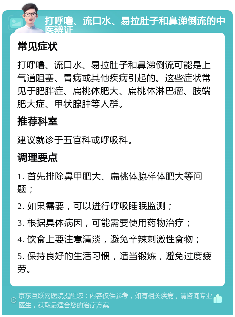 打呼噜、流口水、易拉肚子和鼻涕倒流的中医辨证 常见症状 打呼噜、流口水、易拉肚子和鼻涕倒流可能是上气道阻塞、胃病或其他疾病引起的。这些症状常见于肥胖症、扁桃体肥大、扁桃体淋巴瘤、肢端肥大症、甲状腺肿等人群。 推荐科室 建议就诊于五官科或呼吸科。 调理要点 1. 首先排除鼻甲肥大、扁桃体腺样体肥大等问题； 2. 如果需要，可以进行呼吸睡眠监测； 3. 根据具体病因，可能需要使用药物治疗； 4. 饮食上要注意清淡，避免辛辣刺激性食物； 5. 保持良好的生活习惯，适当锻炼，避免过度疲劳。