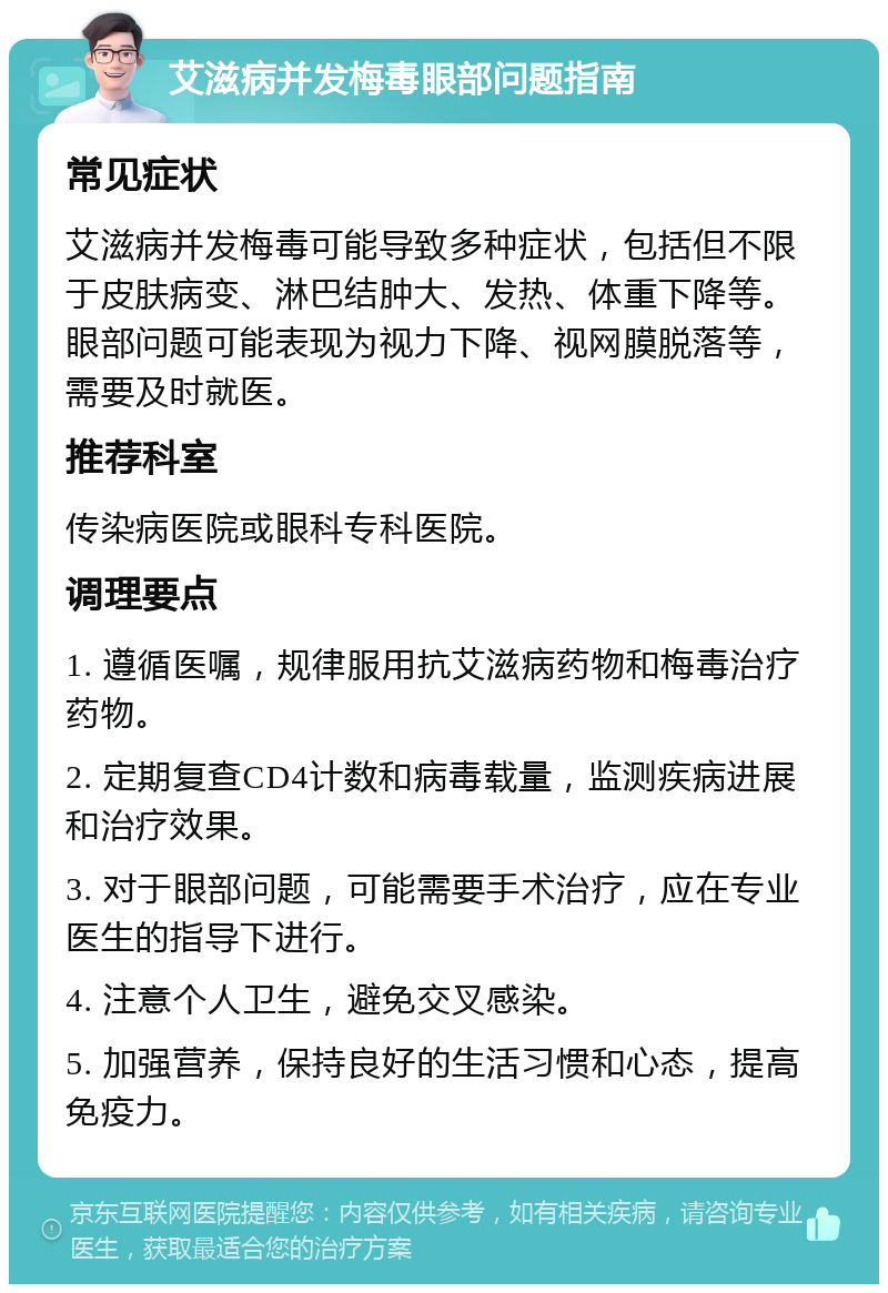 艾滋病并发梅毒眼部问题指南 常见症状 艾滋病并发梅毒可能导致多种症状，包括但不限于皮肤病变、淋巴结肿大、发热、体重下降等。眼部问题可能表现为视力下降、视网膜脱落等，需要及时就医。 推荐科室 传染病医院或眼科专科医院。 调理要点 1. 遵循医嘱，规律服用抗艾滋病药物和梅毒治疗药物。 2. 定期复查CD4计数和病毒载量，监测疾病进展和治疗效果。 3. 对于眼部问题，可能需要手术治疗，应在专业医生的指导下进行。 4. 注意个人卫生，避免交叉感染。 5. 加强营养，保持良好的生活习惯和心态，提高免疫力。