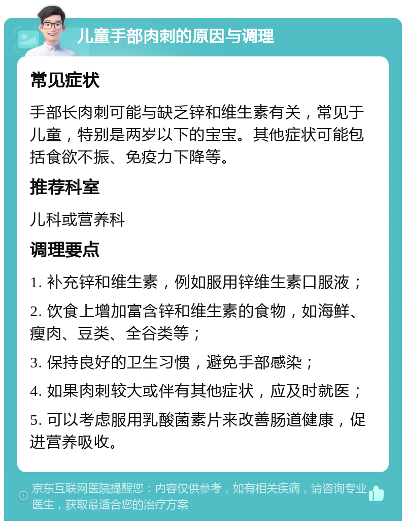 儿童手部肉刺的原因与调理 常见症状 手部长肉刺可能与缺乏锌和维生素有关，常见于儿童，特别是两岁以下的宝宝。其他症状可能包括食欲不振、免疫力下降等。 推荐科室 儿科或营养科 调理要点 1. 补充锌和维生素，例如服用锌维生素口服液； 2. 饮食上增加富含锌和维生素的食物，如海鲜、瘦肉、豆类、全谷类等； 3. 保持良好的卫生习惯，避免手部感染； 4. 如果肉刺较大或伴有其他症状，应及时就医； 5. 可以考虑服用乳酸菌素片来改善肠道健康，促进营养吸收。