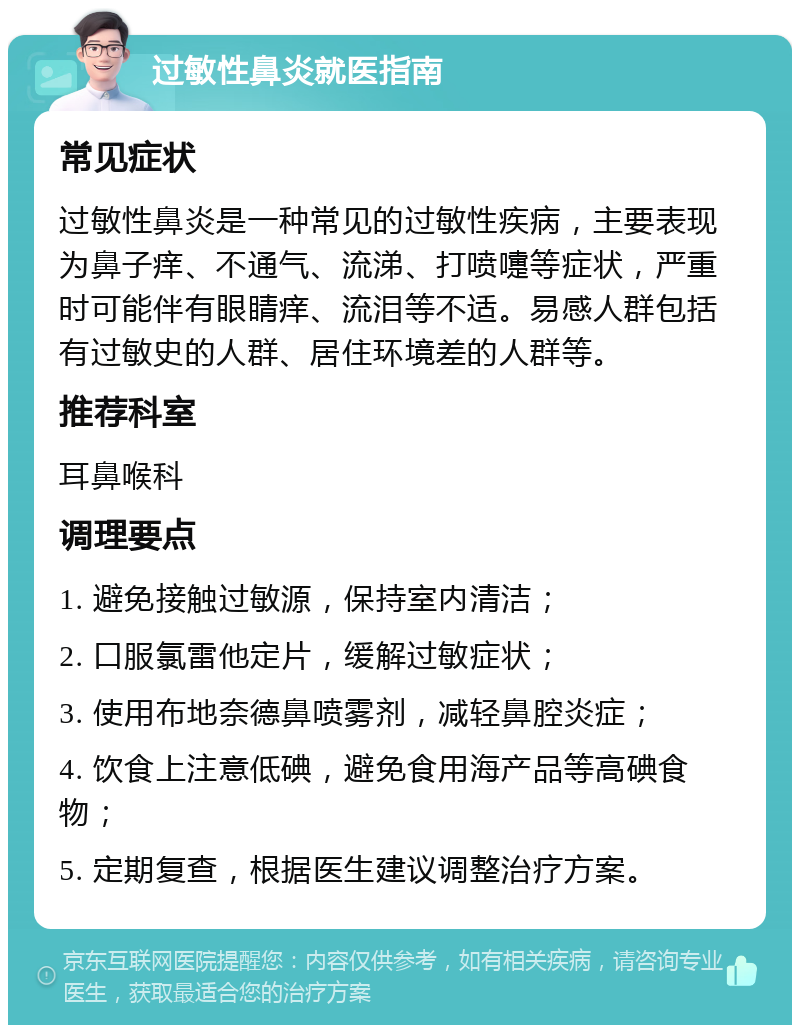 过敏性鼻炎就医指南 常见症状 过敏性鼻炎是一种常见的过敏性疾病，主要表现为鼻子痒、不通气、流涕、打喷嚏等症状，严重时可能伴有眼睛痒、流泪等不适。易感人群包括有过敏史的人群、居住环境差的人群等。 推荐科室 耳鼻喉科 调理要点 1. 避免接触过敏源，保持室内清洁； 2. 口服氯雷他定片，缓解过敏症状； 3. 使用布地奈德鼻喷雾剂，减轻鼻腔炎症； 4. 饮食上注意低碘，避免食用海产品等高碘食物； 5. 定期复查，根据医生建议调整治疗方案。