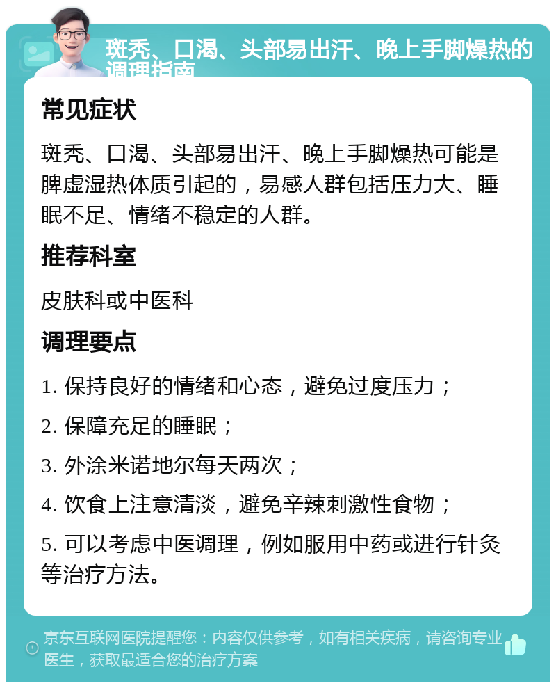 斑秃、口渴、头部易出汗、晚上手脚燥热的调理指南 常见症状 斑秃、口渴、头部易出汗、晚上手脚燥热可能是脾虚湿热体质引起的，易感人群包括压力大、睡眠不足、情绪不稳定的人群。 推荐科室 皮肤科或中医科 调理要点 1. 保持良好的情绪和心态，避免过度压力； 2. 保障充足的睡眠； 3. 外涂米诺地尔每天两次； 4. 饮食上注意清淡，避免辛辣刺激性食物； 5. 可以考虑中医调理，例如服用中药或进行针灸等治疗方法。