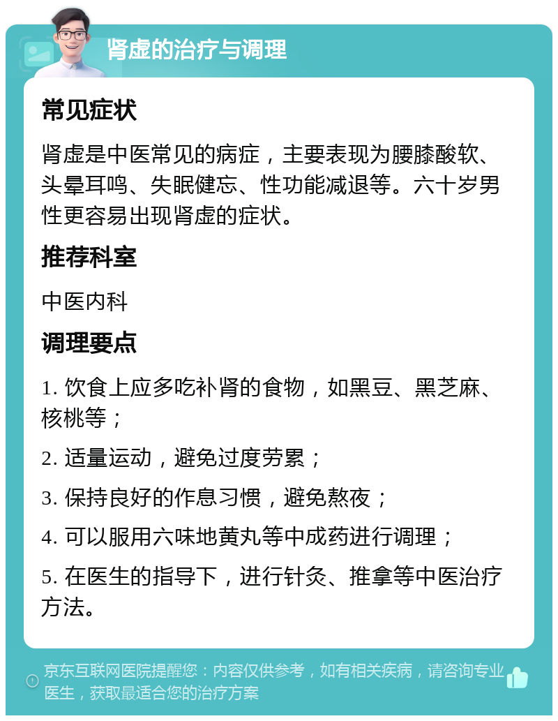 肾虚的治疗与调理 常见症状 肾虚是中医常见的病症，主要表现为腰膝酸软、头晕耳鸣、失眠健忘、性功能减退等。六十岁男性更容易出现肾虚的症状。 推荐科室 中医内科 调理要点 1. 饮食上应多吃补肾的食物，如黑豆、黑芝麻、核桃等； 2. 适量运动，避免过度劳累； 3. 保持良好的作息习惯，避免熬夜； 4. 可以服用六味地黄丸等中成药进行调理； 5. 在医生的指导下，进行针灸、推拿等中医治疗方法。