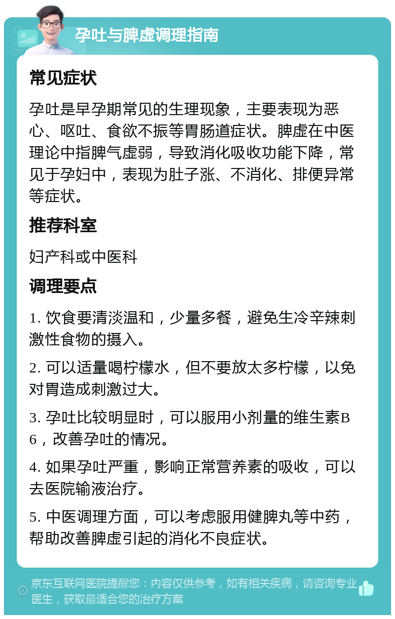 孕吐与脾虚调理指南 常见症状 孕吐是早孕期常见的生理现象，主要表现为恶心、呕吐、食欲不振等胃肠道症状。脾虚在中医理论中指脾气虚弱，导致消化吸收功能下降，常见于孕妇中，表现为肚子涨、不消化、排便异常等症状。 推荐科室 妇产科或中医科 调理要点 1. 饮食要清淡温和，少量多餐，避免生冷辛辣刺激性食物的摄入。 2. 可以适量喝柠檬水，但不要放太多柠檬，以免对胃造成刺激过大。 3. 孕吐比较明显时，可以服用小剂量的维生素B6，改善孕吐的情况。 4. 如果孕吐严重，影响正常营养素的吸收，可以去医院输液治疗。 5. 中医调理方面，可以考虑服用健脾丸等中药，帮助改善脾虚引起的消化不良症状。