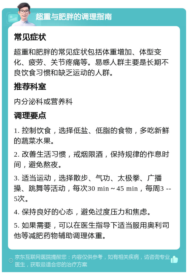 超重与肥胖的调理指南 常见症状 超重和肥胖的常见症状包括体重增加、体型变化、疲劳、关节疼痛等。易感人群主要是长期不良饮食习惯和缺乏运动的人群。 推荐科室 内分泌科或营养科 调理要点 1. 控制饮食，选择低盐、低脂的食物，多吃新鲜的蔬菜水果。 2. 改善生活习惯，戒烟限酒，保持规律的作息时间，避免熬夜。 3. 适当运动，选择散步、气功、太极拳、广播操、跳舞等活动，每次30 min～45 min，每周3 --5次。 4. 保持良好的心态，避免过度压力和焦虑。 5. 如果需要，可以在医生指导下适当服用奥利司他等减肥药物辅助调理体重。