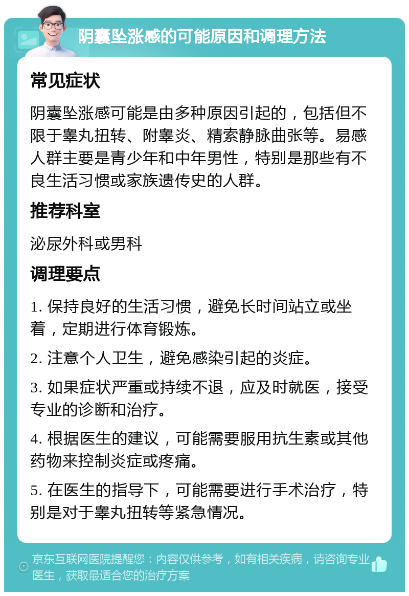 阴囊坠涨感的可能原因和调理方法 常见症状 阴囊坠涨感可能是由多种原因引起的，包括但不限于睾丸扭转、附睾炎、精索静脉曲张等。易感人群主要是青少年和中年男性，特别是那些有不良生活习惯或家族遗传史的人群。 推荐科室 泌尿外科或男科 调理要点 1. 保持良好的生活习惯，避免长时间站立或坐着，定期进行体育锻炼。 2. 注意个人卫生，避免感染引起的炎症。 3. 如果症状严重或持续不退，应及时就医，接受专业的诊断和治疗。 4. 根据医生的建议，可能需要服用抗生素或其他药物来控制炎症或疼痛。 5. 在医生的指导下，可能需要进行手术治疗，特别是对于睾丸扭转等紧急情况。