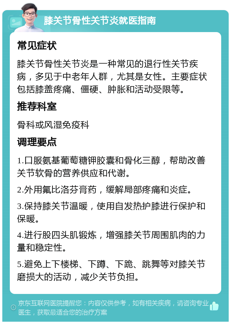 膝关节骨性关节炎就医指南 常见症状 膝关节骨性关节炎是一种常见的退行性关节疾病，多见于中老年人群，尤其是女性。主要症状包括膝盖疼痛、僵硬、肿胀和活动受限等。 推荐科室 骨科或风湿免疫科 调理要点 1.口服氨基葡萄糖钾胶囊和骨化三醇，帮助改善关节软骨的营养供应和代谢。 2.外用氟比洛芬膏药，缓解局部疼痛和炎症。 3.保持膝关节温暖，使用自发热护膝进行保护和保暖。 4.进行股四头肌锻炼，增强膝关节周围肌肉的力量和稳定性。 5.避免上下楼梯、下蹲、下跪、跳舞等对膝关节磨损大的活动，减少关节负担。