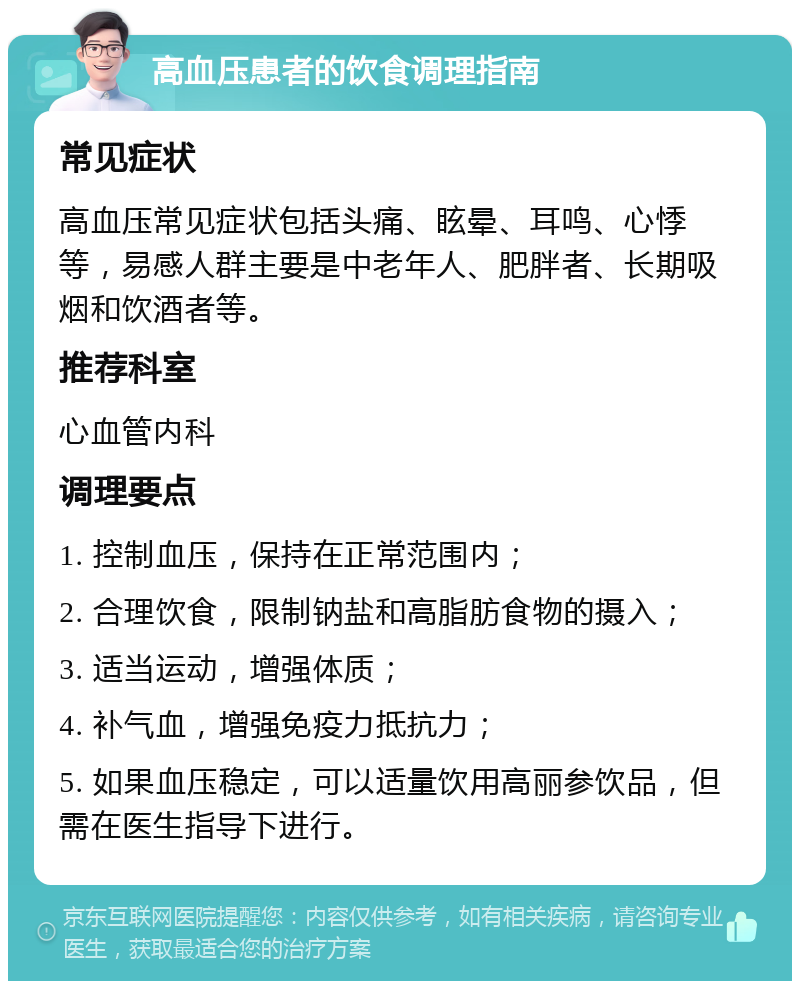 高血压患者的饮食调理指南 常见症状 高血压常见症状包括头痛、眩晕、耳鸣、心悸等，易感人群主要是中老年人、肥胖者、长期吸烟和饮酒者等。 推荐科室 心血管内科 调理要点 1. 控制血压，保持在正常范围内； 2. 合理饮食，限制钠盐和高脂肪食物的摄入； 3. 适当运动，增强体质； 4. 补气血，增强免疫力抵抗力； 5. 如果血压稳定，可以适量饮用高丽参饮品，但需在医生指导下进行。