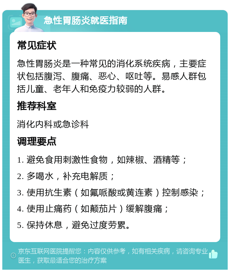 急性胃肠炎就医指南 常见症状 急性胃肠炎是一种常见的消化系统疾病，主要症状包括腹泻、腹痛、恶心、呕吐等。易感人群包括儿童、老年人和免疫力较弱的人群。 推荐科室 消化内科或急诊科 调理要点 1. 避免食用刺激性食物，如辣椒、酒精等； 2. 多喝水，补充电解质； 3. 使用抗生素（如氟哌酸或黄连素）控制感染； 4. 使用止痛药（如颠茄片）缓解腹痛； 5. 保持休息，避免过度劳累。