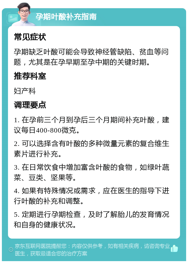 孕期叶酸补充指南 常见症状 孕期缺乏叶酸可能会导致神经管缺陷、贫血等问题，尤其是在孕早期至孕中期的关键时期。 推荐科室 妇产科 调理要点 1. 在孕前三个月到孕后三个月期间补充叶酸，建议每日400-800微克。 2. 可以选择含有叶酸的多种微量元素的复合维生素片进行补充。 3. 在日常饮食中增加富含叶酸的食物，如绿叶蔬菜、豆类、坚果等。 4. 如果有特殊情况或需求，应在医生的指导下进行叶酸的补充和调整。 5. 定期进行孕期检查，及时了解胎儿的发育情况和自身的健康状况。