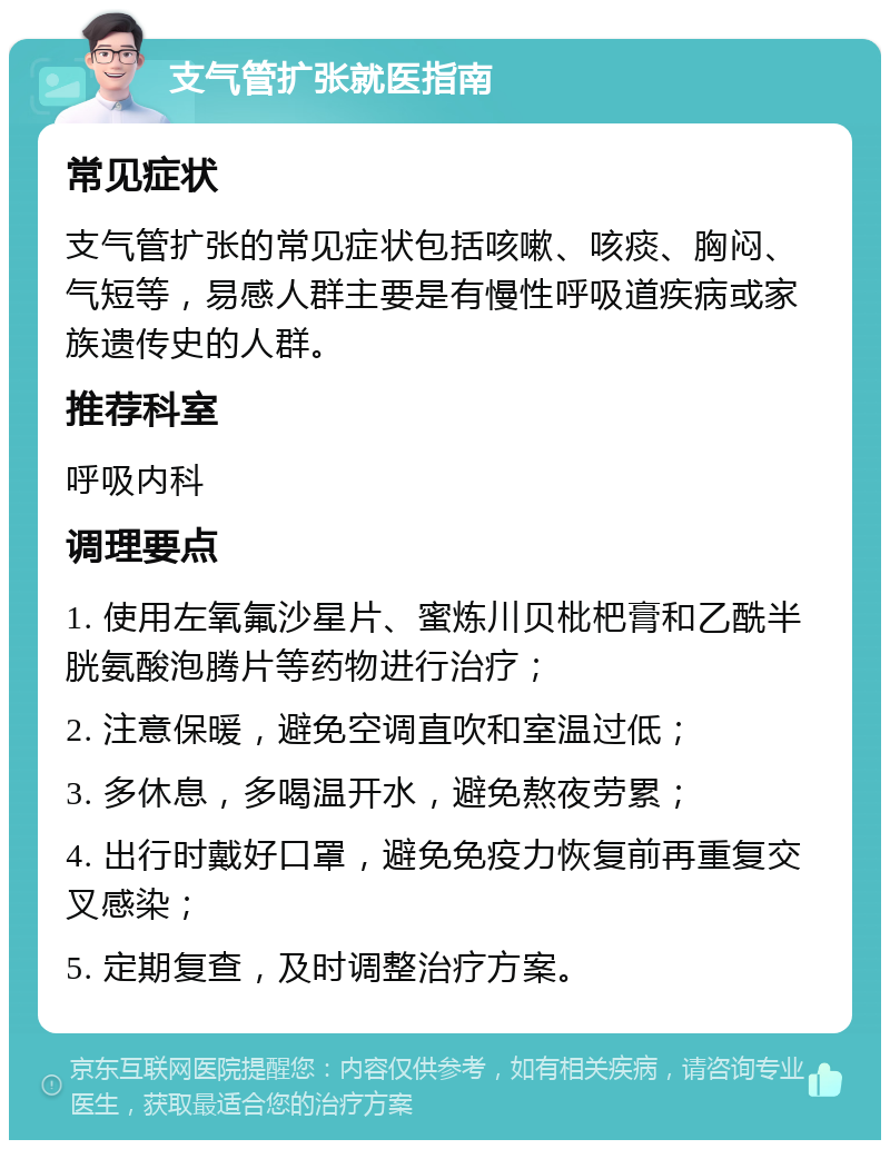 支气管扩张就医指南 常见症状 支气管扩张的常见症状包括咳嗽、咳痰、胸闷、气短等，易感人群主要是有慢性呼吸道疾病或家族遗传史的人群。 推荐科室 呼吸内科 调理要点 1. 使用左氧氟沙星片、蜜炼川贝枇杷膏和乙酰半胱氨酸泡腾片等药物进行治疗； 2. 注意保暖，避免空调直吹和室温过低； 3. 多休息，多喝温开水，避免熬夜劳累； 4. 出行时戴好口罩，避免免疫力恢复前再重复交叉感染； 5. 定期复查，及时调整治疗方案。