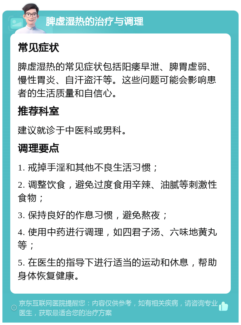 脾虚湿热的治疗与调理 常见症状 脾虚湿热的常见症状包括阳痿早泄、脾胃虚弱、慢性胃炎、自汗盗汗等。这些问题可能会影响患者的生活质量和自信心。 推荐科室 建议就诊于中医科或男科。 调理要点 1. 戒掉手淫和其他不良生活习惯； 2. 调整饮食，避免过度食用辛辣、油腻等刺激性食物； 3. 保持良好的作息习惯，避免熬夜； 4. 使用中药进行调理，如四君子汤、六味地黄丸等； 5. 在医生的指导下进行适当的运动和休息，帮助身体恢复健康。