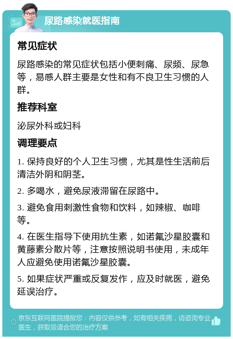 尿路感染就医指南 常见症状 尿路感染的常见症状包括小便刺痛、尿频、尿急等，易感人群主要是女性和有不良卫生习惯的人群。 推荐科室 泌尿外科或妇科 调理要点 1. 保持良好的个人卫生习惯，尤其是性生活前后清洁外阴和阴茎。 2. 多喝水，避免尿液滞留在尿路中。 3. 避免食用刺激性食物和饮料，如辣椒、咖啡等。 4. 在医生指导下使用抗生素，如诺氟沙星胶囊和黄藤素分散片等，注意按照说明书使用，未成年人应避免使用诺氟沙星胶囊。 5. 如果症状严重或反复发作，应及时就医，避免延误治疗。