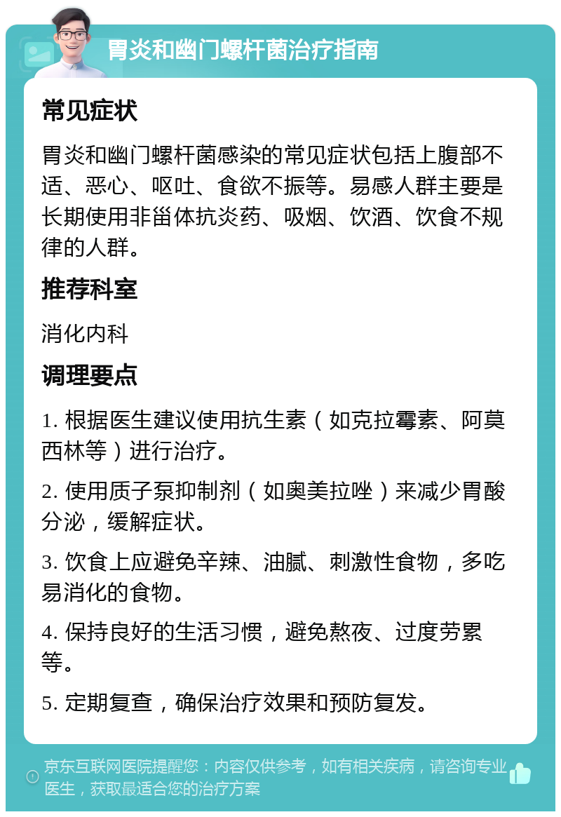 胃炎和幽门螺杆菌治疗指南 常见症状 胃炎和幽门螺杆菌感染的常见症状包括上腹部不适、恶心、呕吐、食欲不振等。易感人群主要是长期使用非甾体抗炎药、吸烟、饮酒、饮食不规律的人群。 推荐科室 消化内科 调理要点 1. 根据医生建议使用抗生素（如克拉霉素、阿莫西林等）进行治疗。 2. 使用质子泵抑制剂（如奥美拉唑）来减少胃酸分泌，缓解症状。 3. 饮食上应避免辛辣、油腻、刺激性食物，多吃易消化的食物。 4. 保持良好的生活习惯，避免熬夜、过度劳累等。 5. 定期复查，确保治疗效果和预防复发。