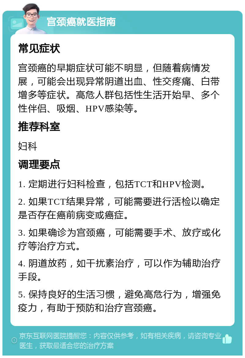 宫颈癌就医指南 常见症状 宫颈癌的早期症状可能不明显，但随着病情发展，可能会出现异常阴道出血、性交疼痛、白带增多等症状。高危人群包括性生活开始早、多个性伴侣、吸烟、HPV感染等。 推荐科室 妇科 调理要点 1. 定期进行妇科检查，包括TCT和HPV检测。 2. 如果TCT结果异常，可能需要进行活检以确定是否存在癌前病变或癌症。 3. 如果确诊为宫颈癌，可能需要手术、放疗或化疗等治疗方式。 4. 阴道放药，如干扰素治疗，可以作为辅助治疗手段。 5. 保持良好的生活习惯，避免高危行为，增强免疫力，有助于预防和治疗宫颈癌。