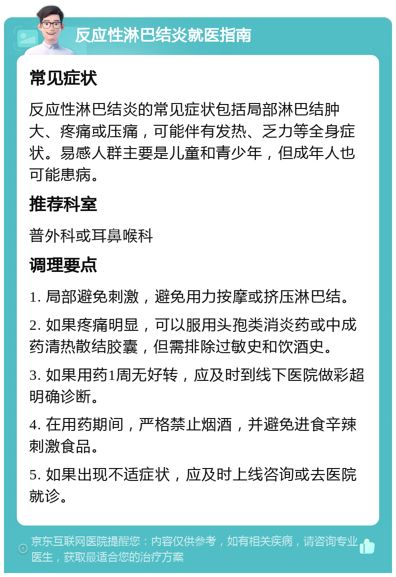 反应性淋巴结炎就医指南 常见症状 反应性淋巴结炎的常见症状包括局部淋巴结肿大、疼痛或压痛，可能伴有发热、乏力等全身症状。易感人群主要是儿童和青少年，但成年人也可能患病。 推荐科室 普外科或耳鼻喉科 调理要点 1. 局部避免刺激，避免用力按摩或挤压淋巴结。 2. 如果疼痛明显，可以服用头孢类消炎药或中成药清热散结胶囊，但需排除过敏史和饮酒史。 3. 如果用药1周无好转，应及时到线下医院做彩超明确诊断。 4. 在用药期间，严格禁止烟酒，并避免进食辛辣刺激食品。 5. 如果出现不适症状，应及时上线咨询或去医院就诊。