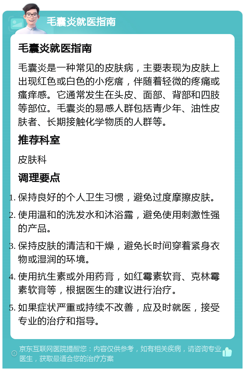 毛囊炎就医指南 毛囊炎就医指南 毛囊炎是一种常见的皮肤病，主要表现为皮肤上出现红色或白色的小疙瘩，伴随着轻微的疼痛或瘙痒感。它通常发生在头皮、面部、背部和四肢等部位。毛囊炎的易感人群包括青少年、油性皮肤者、长期接触化学物质的人群等。 推荐科室 皮肤科 调理要点 保持良好的个人卫生习惯，避免过度摩擦皮肤。 使用温和的洗发水和沐浴露，避免使用刺激性强的产品。 保持皮肤的清洁和干燥，避免长时间穿着紧身衣物或湿润的环境。 使用抗生素或外用药膏，如红霉素软膏、克林霉素软膏等，根据医生的建议进行治疗。 如果症状严重或持续不改善，应及时就医，接受专业的治疗和指导。