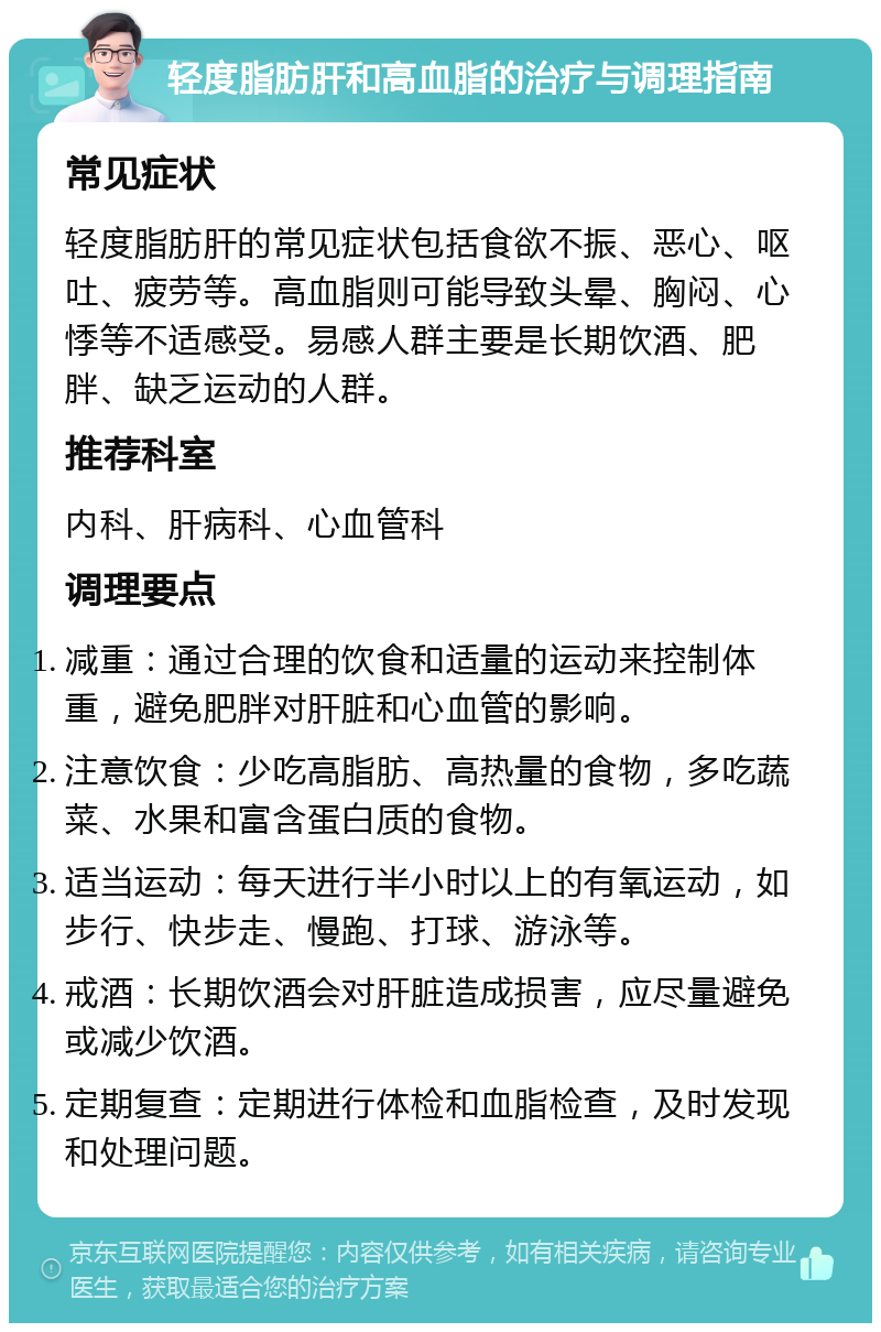 轻度脂肪肝和高血脂的治疗与调理指南 常见症状 轻度脂肪肝的常见症状包括食欲不振、恶心、呕吐、疲劳等。高血脂则可能导致头晕、胸闷、心悸等不适感受。易感人群主要是长期饮酒、肥胖、缺乏运动的人群。 推荐科室 内科、肝病科、心血管科 调理要点 减重：通过合理的饮食和适量的运动来控制体重，避免肥胖对肝脏和心血管的影响。 注意饮食：少吃高脂肪、高热量的食物，多吃蔬菜、水果和富含蛋白质的食物。 适当运动：每天进行半小时以上的有氧运动，如步行、快步走、慢跑、打球、游泳等。 戒酒：长期饮酒会对肝脏造成损害，应尽量避免或减少饮酒。 定期复查：定期进行体检和血脂检查，及时发现和处理问题。