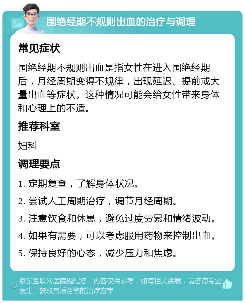 围绝经期不规则出血的治疗与调理 常见症状 围绝经期不规则出血是指女性在进入围绝经期后，月经周期变得不规律，出现延迟、提前或大量出血等症状。这种情况可能会给女性带来身体和心理上的不适。 推荐科室 妇科 调理要点 1. 定期复查，了解身体状况。 2. 尝试人工周期治疗，调节月经周期。 3. 注意饮食和休息，避免过度劳累和情绪波动。 4. 如果有需要，可以考虑服用药物来控制出血。 5. 保持良好的心态，减少压力和焦虑。