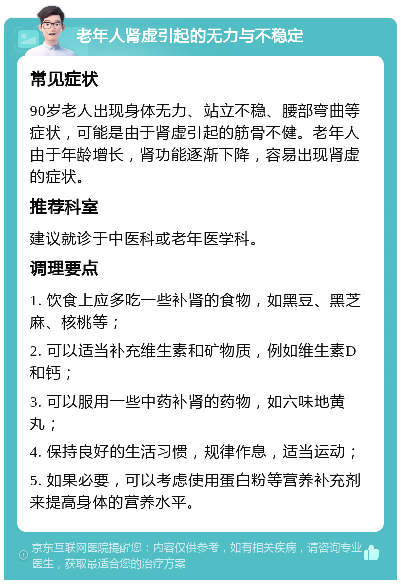 老年人肾虚引起的无力与不稳定 常见症状 90岁老人出现身体无力、站立不稳、腰部弯曲等症状，可能是由于肾虚引起的筋骨不健。老年人由于年龄增长，肾功能逐渐下降，容易出现肾虚的症状。 推荐科室 建议就诊于中医科或老年医学科。 调理要点 1. 饮食上应多吃一些补肾的食物，如黑豆、黑芝麻、核桃等； 2. 可以适当补充维生素和矿物质，例如维生素D和钙； 3. 可以服用一些中药补肾的药物，如六味地黄丸； 4. 保持良好的生活习惯，规律作息，适当运动； 5. 如果必要，可以考虑使用蛋白粉等营养补充剂来提高身体的营养水平。