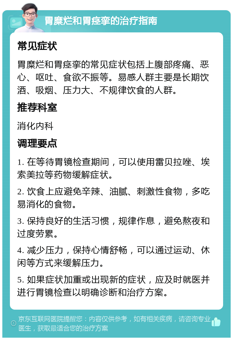 胃糜烂和胃痉挛的治疗指南 常见症状 胃糜烂和胃痉挛的常见症状包括上腹部疼痛、恶心、呕吐、食欲不振等。易感人群主要是长期饮酒、吸烟、压力大、不规律饮食的人群。 推荐科室 消化内科 调理要点 1. 在等待胃镜检查期间，可以使用雷贝拉唑、埃索美拉等药物缓解症状。 2. 饮食上应避免辛辣、油腻、刺激性食物，多吃易消化的食物。 3. 保持良好的生活习惯，规律作息，避免熬夜和过度劳累。 4. 减少压力，保持心情舒畅，可以通过运动、休闲等方式来缓解压力。 5. 如果症状加重或出现新的症状，应及时就医并进行胃镜检查以明确诊断和治疗方案。