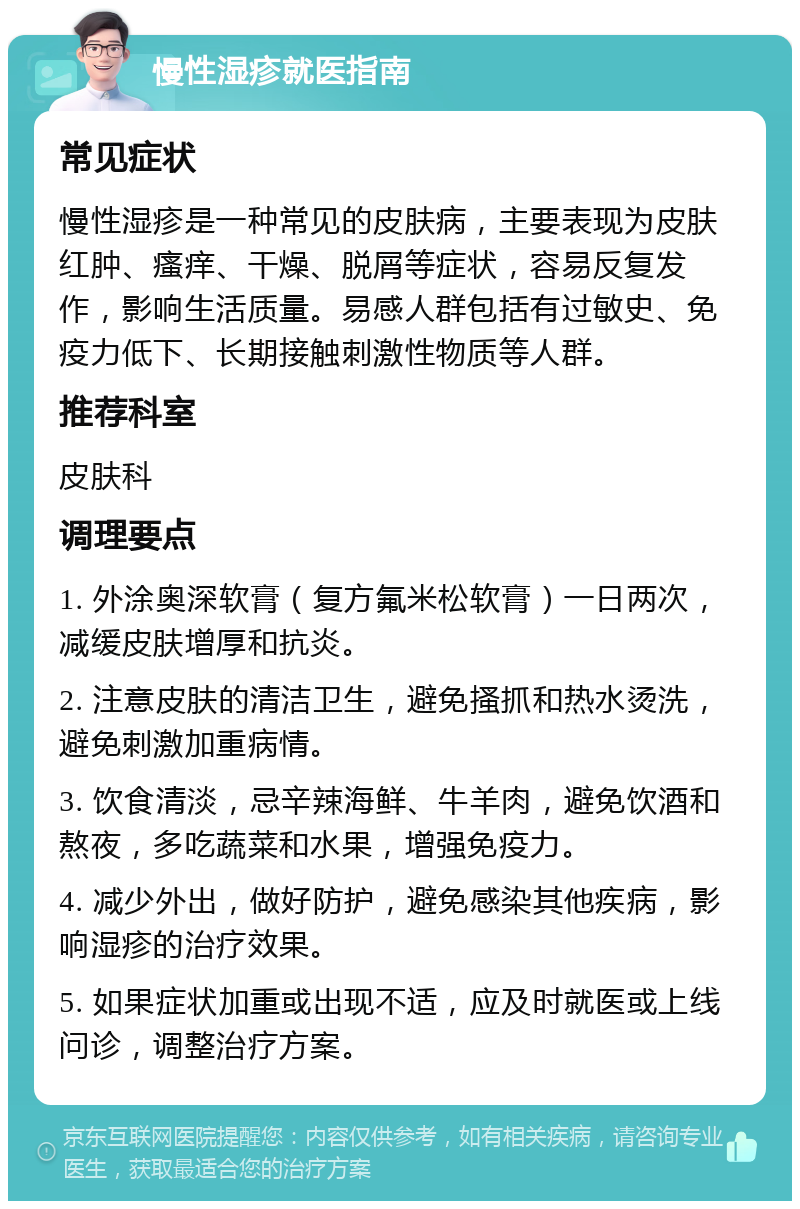 慢性湿疹就医指南 常见症状 慢性湿疹是一种常见的皮肤病，主要表现为皮肤红肿、瘙痒、干燥、脱屑等症状，容易反复发作，影响生活质量。易感人群包括有过敏史、免疫力低下、长期接触刺激性物质等人群。 推荐科室 皮肤科 调理要点 1. 外涂奥深软膏（复方氟米松软膏）一日两次，减缓皮肤增厚和抗炎。 2. 注意皮肤的清洁卫生，避免搔抓和热水烫洗，避免刺激加重病情。 3. 饮食清淡，忌辛辣海鲜、牛羊肉，避免饮酒和熬夜，多吃蔬菜和水果，增强免疫力。 4. 减少外出，做好防护，避免感染其他疾病，影响湿疹的治疗效果。 5. 如果症状加重或出现不适，应及时就医或上线问诊，调整治疗方案。