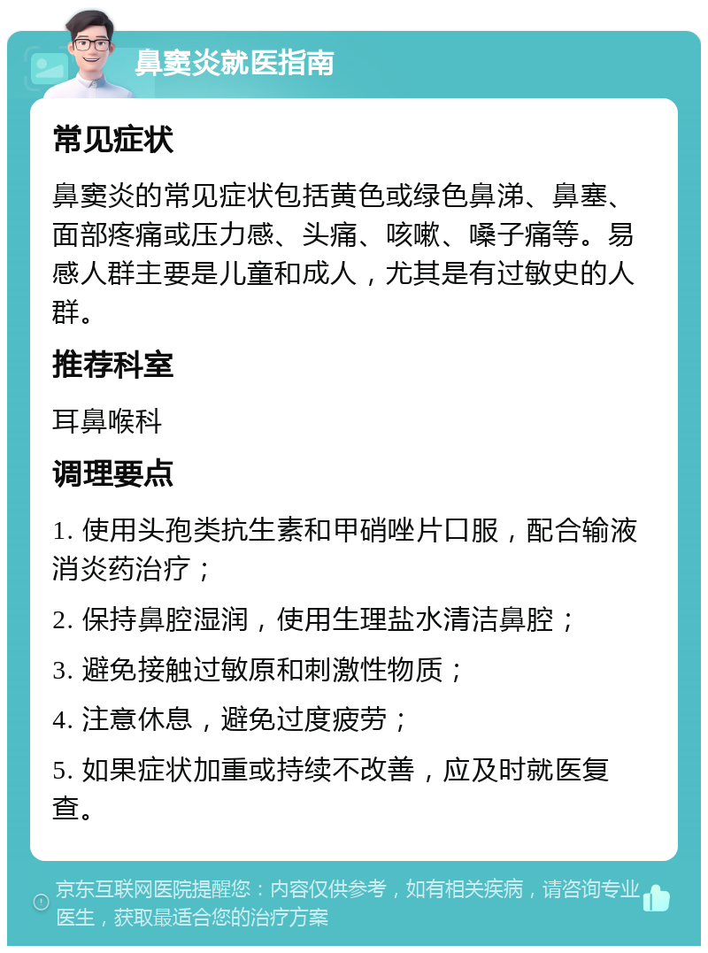 鼻窦炎就医指南 常见症状 鼻窦炎的常见症状包括黄色或绿色鼻涕、鼻塞、面部疼痛或压力感、头痛、咳嗽、嗓子痛等。易感人群主要是儿童和成人，尤其是有过敏史的人群。 推荐科室 耳鼻喉科 调理要点 1. 使用头孢类抗生素和甲硝唑片口服，配合输液消炎药治疗； 2. 保持鼻腔湿润，使用生理盐水清洁鼻腔； 3. 避免接触过敏原和刺激性物质； 4. 注意休息，避免过度疲劳； 5. 如果症状加重或持续不改善，应及时就医复查。