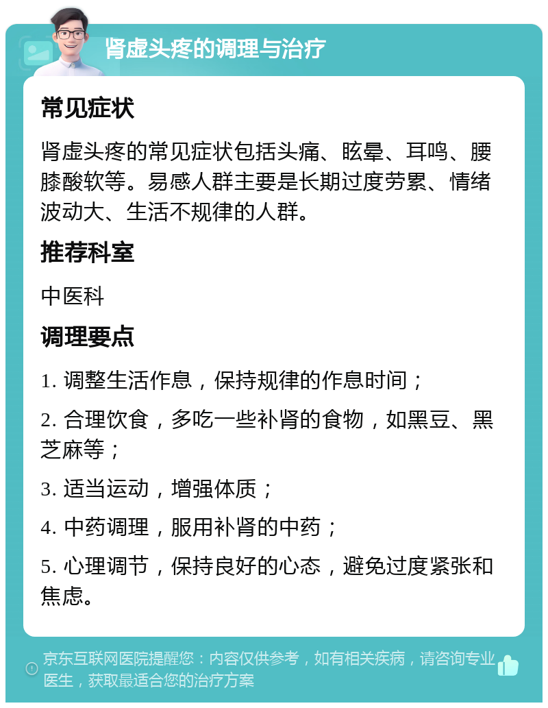 肾虚头疼的调理与治疗 常见症状 肾虚头疼的常见症状包括头痛、眩晕、耳鸣、腰膝酸软等。易感人群主要是长期过度劳累、情绪波动大、生活不规律的人群。 推荐科室 中医科 调理要点 1. 调整生活作息，保持规律的作息时间； 2. 合理饮食，多吃一些补肾的食物，如黑豆、黑芝麻等； 3. 适当运动，增强体质； 4. 中药调理，服用补肾的中药； 5. 心理调节，保持良好的心态，避免过度紧张和焦虑。