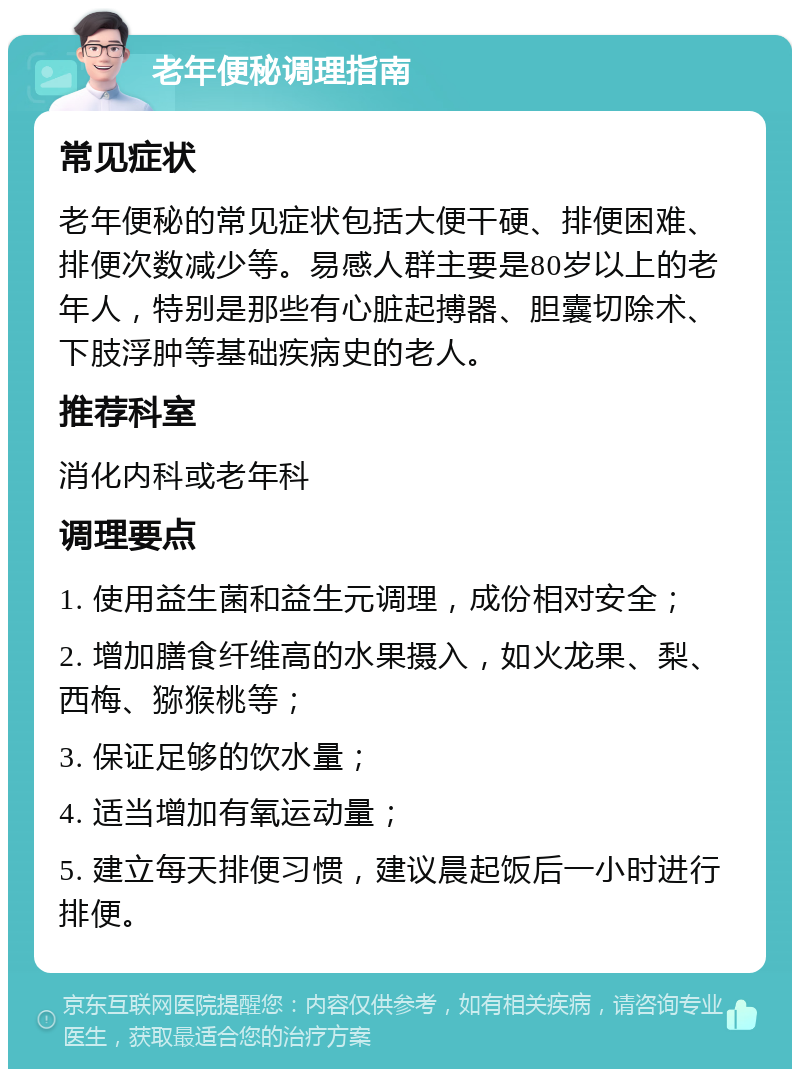 老年便秘调理指南 常见症状 老年便秘的常见症状包括大便干硬、排便困难、排便次数减少等。易感人群主要是80岁以上的老年人，特别是那些有心脏起搏器、胆囊切除术、下肢浮肿等基础疾病史的老人。 推荐科室 消化内科或老年科 调理要点 1. 使用益生菌和益生元调理，成份相对安全； 2. 增加膳食纤维高的水果摄入，如火龙果、梨、西梅、猕猴桃等； 3. 保证足够的饮水量； 4. 适当增加有氧运动量； 5. 建立每天排便习惯，建议晨起饭后一小时进行排便。