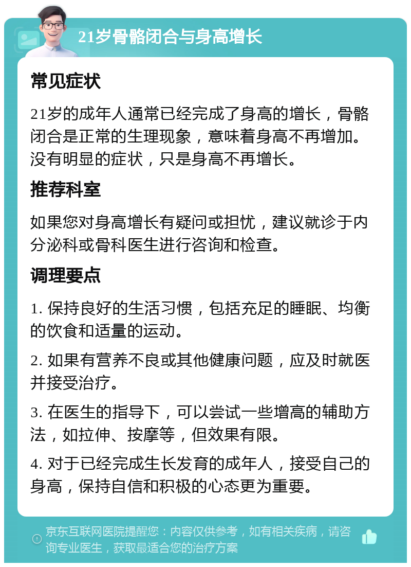 21岁骨骼闭合与身高增长 常见症状 21岁的成年人通常已经完成了身高的增长，骨骼闭合是正常的生理现象，意味着身高不再增加。没有明显的症状，只是身高不再增长。 推荐科室 如果您对身高增长有疑问或担忧，建议就诊于内分泌科或骨科医生进行咨询和检查。 调理要点 1. 保持良好的生活习惯，包括充足的睡眠、均衡的饮食和适量的运动。 2. 如果有营养不良或其他健康问题，应及时就医并接受治疗。 3. 在医生的指导下，可以尝试一些增高的辅助方法，如拉伸、按摩等，但效果有限。 4. 对于已经完成生长发育的成年人，接受自己的身高，保持自信和积极的心态更为重要。