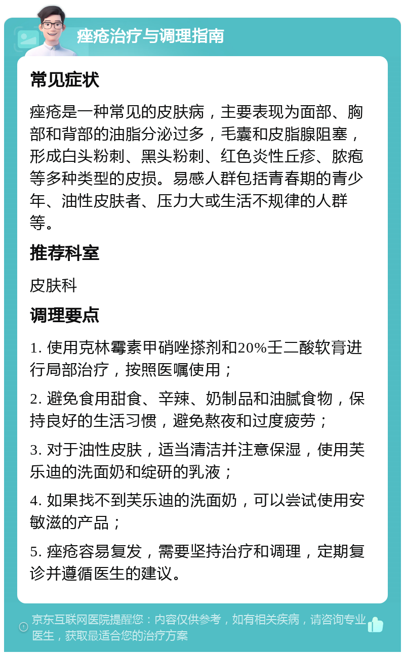 痤疮治疗与调理指南 常见症状 痤疮是一种常见的皮肤病，主要表现为面部、胸部和背部的油脂分泌过多，毛囊和皮脂腺阻塞，形成白头粉刺、黑头粉刺、红色炎性丘疹、脓疱等多种类型的皮损。易感人群包括青春期的青少年、油性皮肤者、压力大或生活不规律的人群等。 推荐科室 皮肤科 调理要点 1. 使用克林霉素甲硝唑搽剂和20%壬二酸软膏进行局部治疗，按照医嘱使用； 2. 避免食用甜食、辛辣、奶制品和油腻食物，保持良好的生活习惯，避免熬夜和过度疲劳； 3. 对于油性皮肤，适当清洁并注意保湿，使用芙乐迪的洗面奶和绽研的乳液； 4. 如果找不到芙乐迪的洗面奶，可以尝试使用安敏滋的产品； 5. 痤疮容易复发，需要坚持治疗和调理，定期复诊并遵循医生的建议。