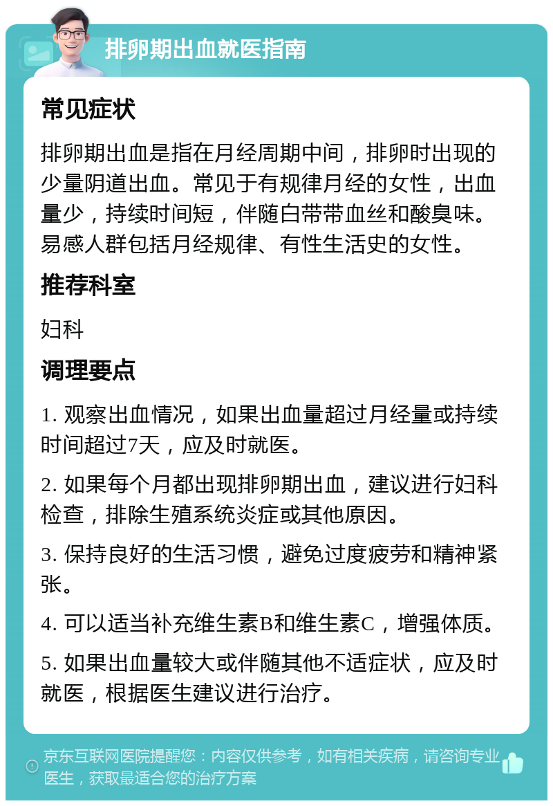 排卵期出血就医指南 常见症状 排卵期出血是指在月经周期中间，排卵时出现的少量阴道出血。常见于有规律月经的女性，出血量少，持续时间短，伴随白带带血丝和酸臭味。易感人群包括月经规律、有性生活史的女性。 推荐科室 妇科 调理要点 1. 观察出血情况，如果出血量超过月经量或持续时间超过7天，应及时就医。 2. 如果每个月都出现排卵期出血，建议进行妇科检查，排除生殖系统炎症或其他原因。 3. 保持良好的生活习惯，避免过度疲劳和精神紧张。 4. 可以适当补充维生素B和维生素C，增强体质。 5. 如果出血量较大或伴随其他不适症状，应及时就医，根据医生建议进行治疗。