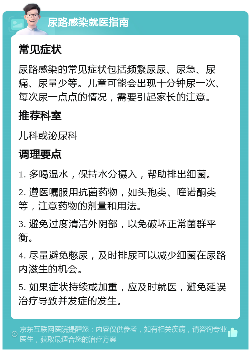 尿路感染就医指南 常见症状 尿路感染的常见症状包括频繁尿尿、尿急、尿痛、尿量少等。儿童可能会出现十分钟尿一次、每次尿一点点的情况，需要引起家长的注意。 推荐科室 儿科或泌尿科 调理要点 1. 多喝温水，保持水分摄入，帮助排出细菌。 2. 遵医嘱服用抗菌药物，如头孢类、喹诺酮类等，注意药物的剂量和用法。 3. 避免过度清洁外阴部，以免破坏正常菌群平衡。 4. 尽量避免憋尿，及时排尿可以减少细菌在尿路内滋生的机会。 5. 如果症状持续或加重，应及时就医，避免延误治疗导致并发症的发生。