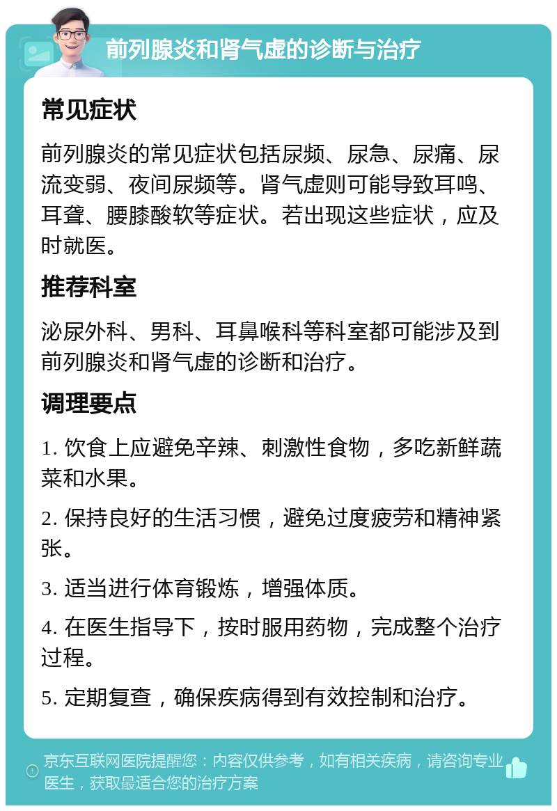 前列腺炎和肾气虚的诊断与治疗 常见症状 前列腺炎的常见症状包括尿频、尿急、尿痛、尿流变弱、夜间尿频等。肾气虚则可能导致耳鸣、耳聋、腰膝酸软等症状。若出现这些症状，应及时就医。 推荐科室 泌尿外科、男科、耳鼻喉科等科室都可能涉及到前列腺炎和肾气虚的诊断和治疗。 调理要点 1. 饮食上应避免辛辣、刺激性食物，多吃新鲜蔬菜和水果。 2. 保持良好的生活习惯，避免过度疲劳和精神紧张。 3. 适当进行体育锻炼，增强体质。 4. 在医生指导下，按时服用药物，完成整个治疗过程。 5. 定期复查，确保疾病得到有效控制和治疗。