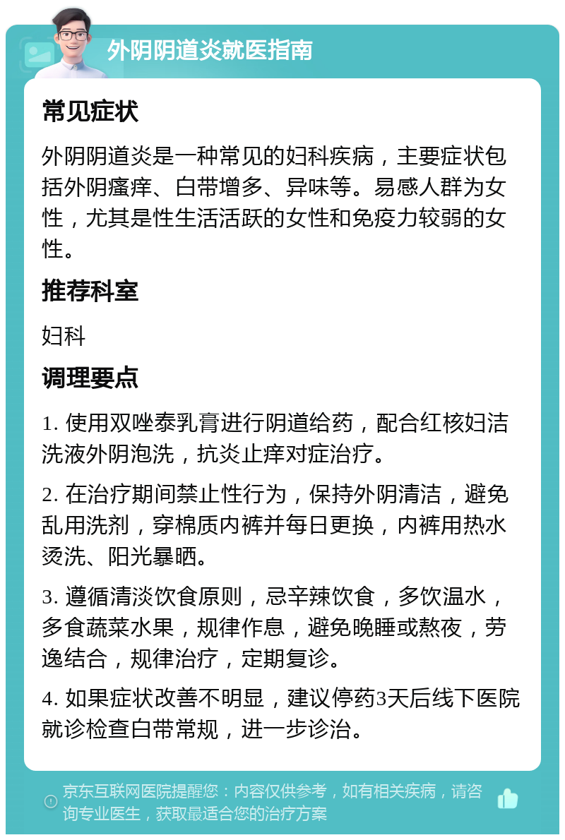 外阴阴道炎就医指南 常见症状 外阴阴道炎是一种常见的妇科疾病，主要症状包括外阴瘙痒、白带增多、异味等。易感人群为女性，尤其是性生活活跃的女性和免疫力较弱的女性。 推荐科室 妇科 调理要点 1. 使用双唑泰乳膏进行阴道给药，配合红核妇洁洗液外阴泡洗，抗炎止痒对症治疗。 2. 在治疗期间禁止性行为，保持外阴清洁，避免乱用洗剂，穿棉质内裤并每日更换，内裤用热水烫洗、阳光暴晒。 3. 遵循清淡饮食原则，忌辛辣饮食，多饮温水，多食蔬菜水果，规律作息，避免晚睡或熬夜，劳逸结合，规律治疗，定期复诊。 4. 如果症状改善不明显，建议停药3天后线下医院就诊检查白带常规，进一步诊治。