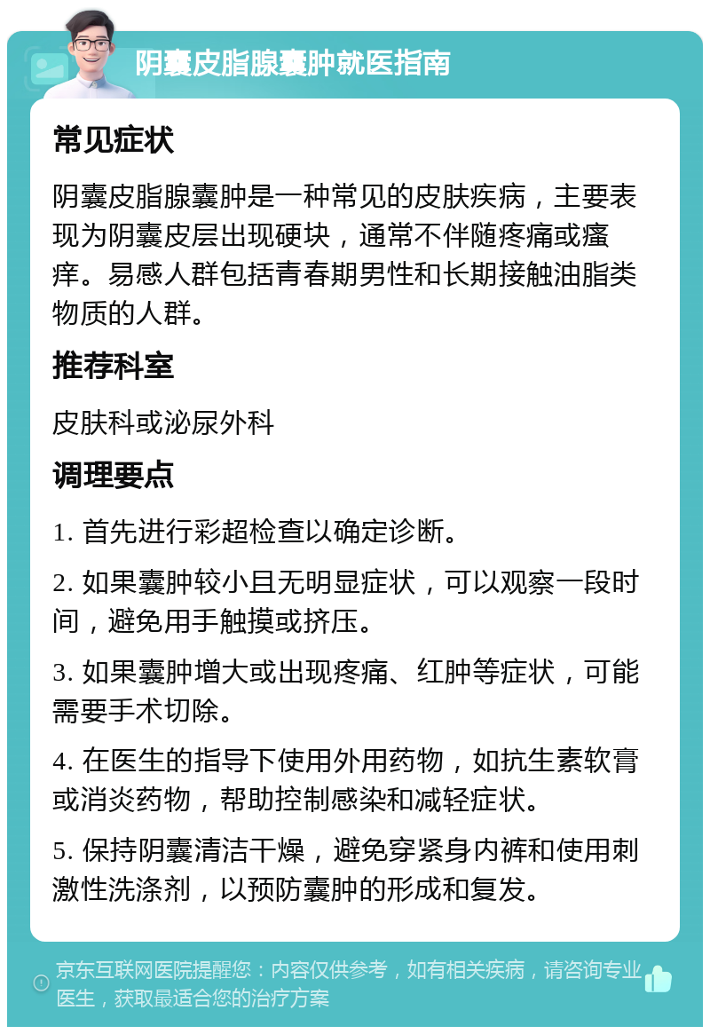 阴囊皮脂腺囊肿就医指南 常见症状 阴囊皮脂腺囊肿是一种常见的皮肤疾病，主要表现为阴囊皮层出现硬块，通常不伴随疼痛或瘙痒。易感人群包括青春期男性和长期接触油脂类物质的人群。 推荐科室 皮肤科或泌尿外科 调理要点 1. 首先进行彩超检查以确定诊断。 2. 如果囊肿较小且无明显症状，可以观察一段时间，避免用手触摸或挤压。 3. 如果囊肿增大或出现疼痛、红肿等症状，可能需要手术切除。 4. 在医生的指导下使用外用药物，如抗生素软膏或消炎药物，帮助控制感染和减轻症状。 5. 保持阴囊清洁干燥，避免穿紧身内裤和使用刺激性洗涤剂，以预防囊肿的形成和复发。