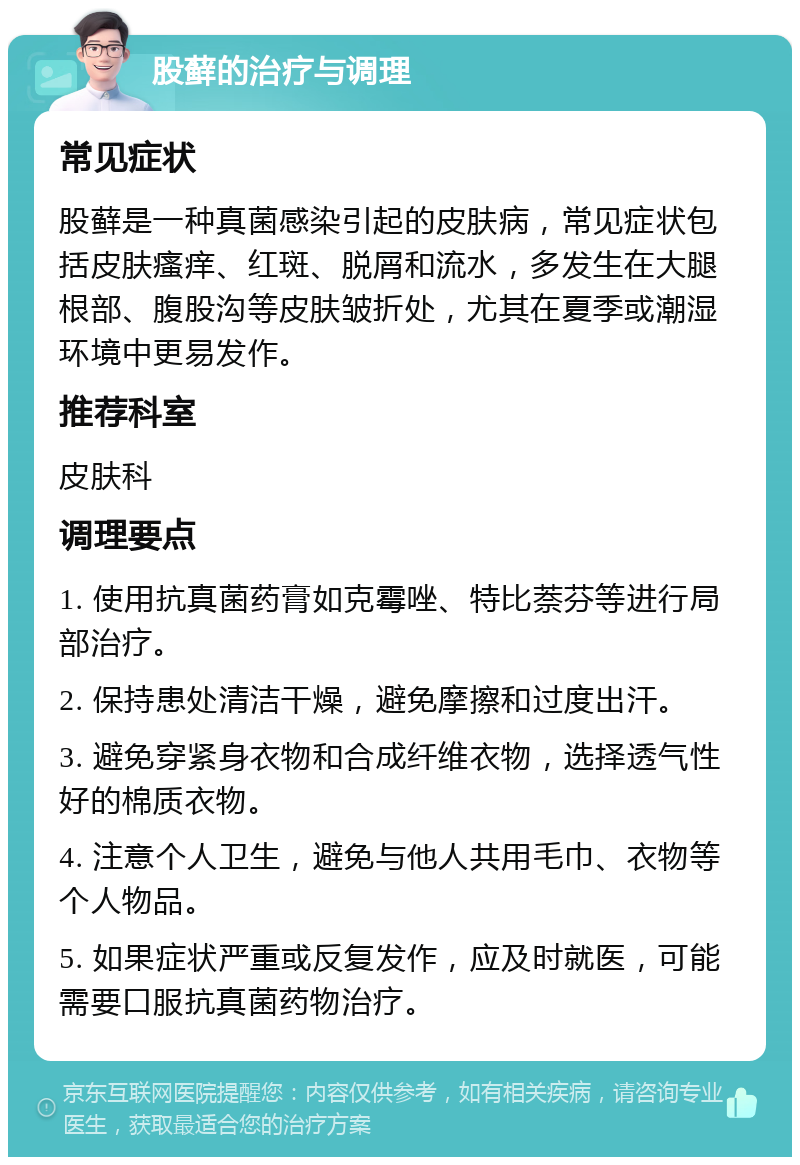 股藓的治疗与调理 常见症状 股藓是一种真菌感染引起的皮肤病，常见症状包括皮肤瘙痒、红斑、脱屑和流水，多发生在大腿根部、腹股沟等皮肤皱折处，尤其在夏季或潮湿环境中更易发作。 推荐科室 皮肤科 调理要点 1. 使用抗真菌药膏如克霉唑、特比萘芬等进行局部治疗。 2. 保持患处清洁干燥，避免摩擦和过度出汗。 3. 避免穿紧身衣物和合成纤维衣物，选择透气性好的棉质衣物。 4. 注意个人卫生，避免与他人共用毛巾、衣物等个人物品。 5. 如果症状严重或反复发作，应及时就医，可能需要口服抗真菌药物治疗。