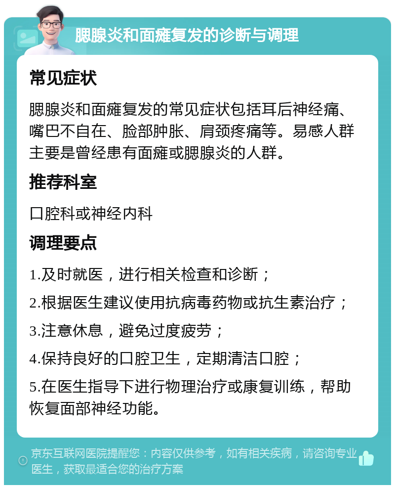 腮腺炎和面瘫复发的诊断与调理 常见症状 腮腺炎和面瘫复发的常见症状包括耳后神经痛、嘴巴不自在、脸部肿胀、肩颈疼痛等。易感人群主要是曾经患有面瘫或腮腺炎的人群。 推荐科室 口腔科或神经内科 调理要点 1.及时就医，进行相关检查和诊断； 2.根据医生建议使用抗病毒药物或抗生素治疗； 3.注意休息，避免过度疲劳； 4.保持良好的口腔卫生，定期清洁口腔； 5.在医生指导下进行物理治疗或康复训练，帮助恢复面部神经功能。