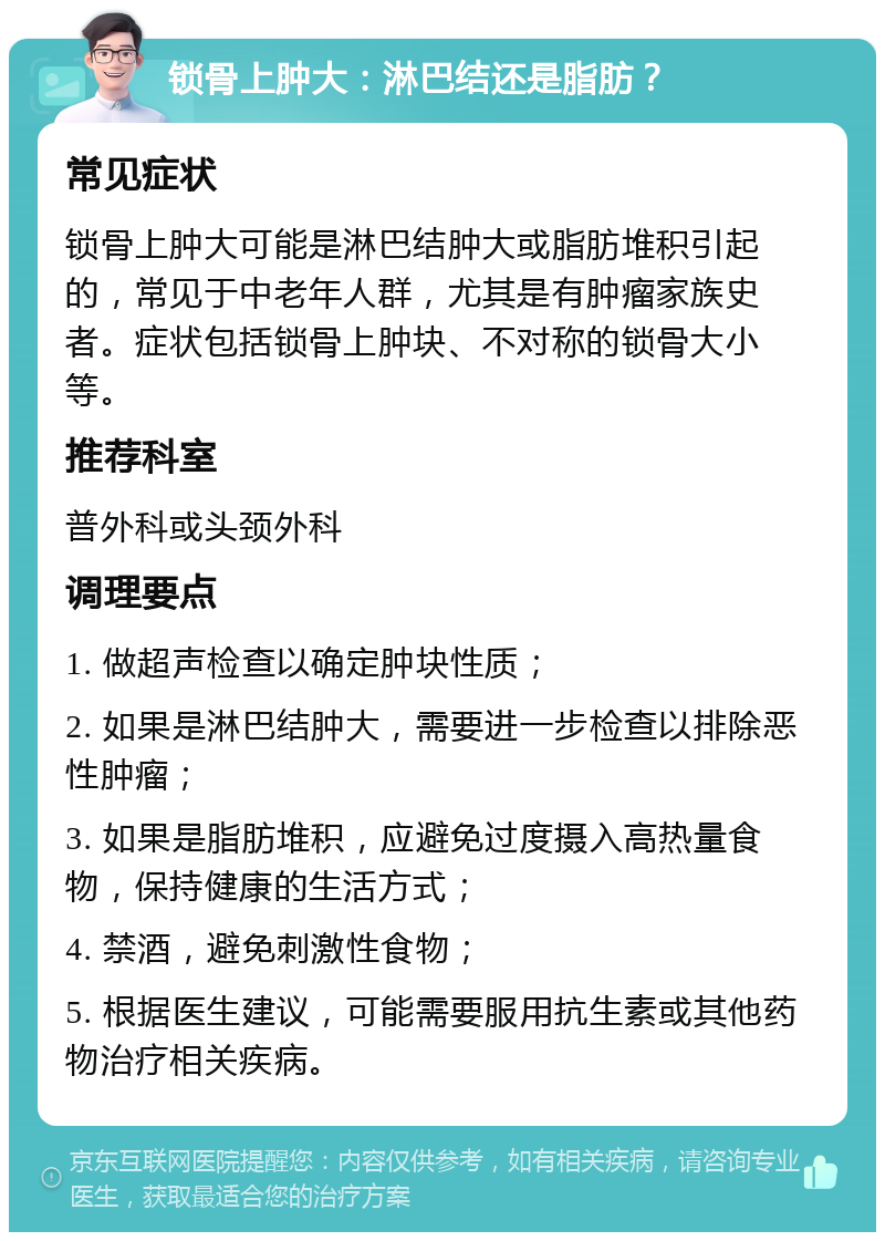 锁骨上肿大：淋巴结还是脂肪？ 常见症状 锁骨上肿大可能是淋巴结肿大或脂肪堆积引起的，常见于中老年人群，尤其是有肿瘤家族史者。症状包括锁骨上肿块、不对称的锁骨大小等。 推荐科室 普外科或头颈外科 调理要点 1. 做超声检查以确定肿块性质； 2. 如果是淋巴结肿大，需要进一步检查以排除恶性肿瘤； 3. 如果是脂肪堆积，应避免过度摄入高热量食物，保持健康的生活方式； 4. 禁酒，避免刺激性食物； 5. 根据医生建议，可能需要服用抗生素或其他药物治疗相关疾病。