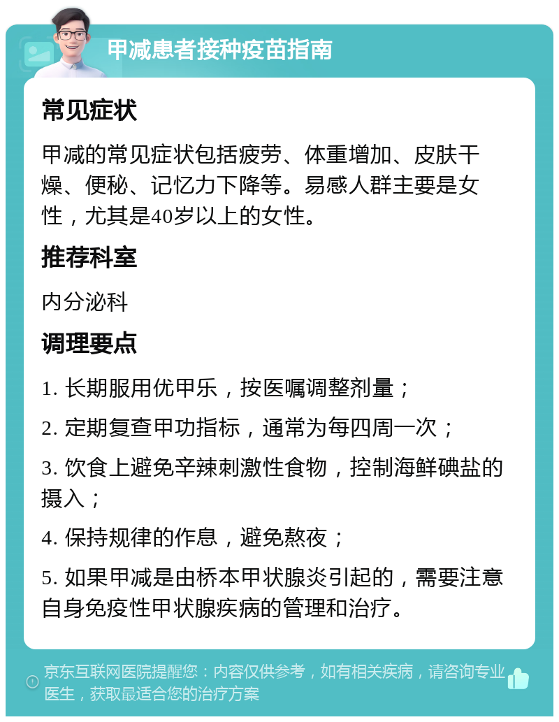 甲减患者接种疫苗指南 常见症状 甲减的常见症状包括疲劳、体重增加、皮肤干燥、便秘、记忆力下降等。易感人群主要是女性，尤其是40岁以上的女性。 推荐科室 内分泌科 调理要点 1. 长期服用优甲乐，按医嘱调整剂量； 2. 定期复查甲功指标，通常为每四周一次； 3. 饮食上避免辛辣刺激性食物，控制海鲜碘盐的摄入； 4. 保持规律的作息，避免熬夜； 5. 如果甲减是由桥本甲状腺炎引起的，需要注意自身免疫性甲状腺疾病的管理和治疗。