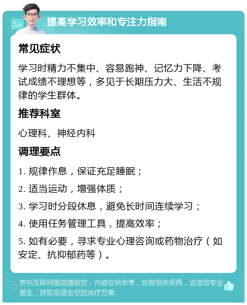 提高学习效率和专注力指南 常见症状 学习时精力不集中、容易跑神、记忆力下降、考试成绩不理想等，多见于长期压力大、生活不规律的学生群体。 推荐科室 心理科、神经内科 调理要点 1. 规律作息，保证充足睡眠； 2. 适当运动，增强体质； 3. 学习时分段休息，避免长时间连续学习； 4. 使用任务管理工具，提高效率； 5. 如有必要，寻求专业心理咨询或药物治疗（如安定、抗抑郁药等）。