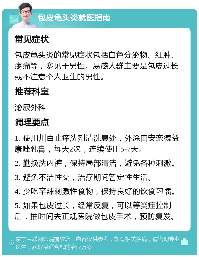 包皮龟头炎就医指南 常见症状 包皮龟头炎的常见症状包括白色分泌物、红肿、疼痛等，多见于男性。易感人群主要是包皮过长或不注意个人卫生的男性。 推荐科室 泌尿外科 调理要点 1. 使用川百止痒洗剂清洗患处，外涂曲安奈德益康唑乳膏，每天2次，连续使用5-7天。 2. 勤换洗内裤，保持局部清洁，避免各种刺激。 3. 避免不洁性交，治疗期间暂定性生活。 4. 少吃辛辣刺激性食物，保持良好的饮食习惯。 5. 如果包皮过长，经常反复，可以等炎症控制后，抽时间去正规医院做包皮手术，预防复发。